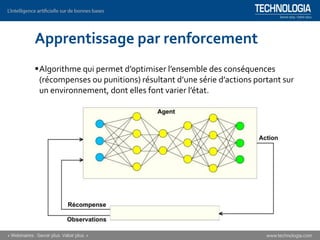 Apprentissage par renforcement
▪Algorithme qui permet d’optimiser l’ensemble des conséquences
(récompenses ou punitions) résultant d’une série d’actions portant sur
un environnement, dont elles font varier l’état.
 