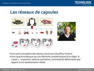 Les réseaux de capsules
▪Une autre conception des réseaux neuronaux (Geoffrey Hinton).
▪Une capsule embarque tous les éléments caractéristiques d’un objet, la
« pose » : sa position, taille et orientation, luminosité et déformation par
rapport à une représentation idéale.
 