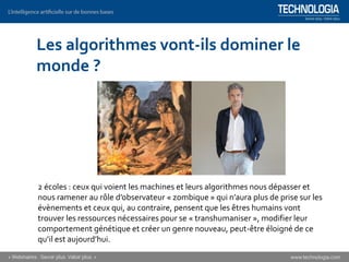 Les algorithmes vont-ils dominer le
monde ?
2 écoles : ceux qui voient les machines et leurs algorithmes nous dépasser et
nous ramener au rôle d’observateur « zombique » qui n’aura plus de prise sur les
évènements et ceux qui, au contraire, pensent que les êtres humains vont
trouver les ressources nécessaires pour se « transhumaniser », modifier leur
comportement génétique et créer un genre nouveau, peut-être éloigné de ce
qu’il est aujourd’hui.
 