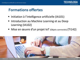 ▪ Initiation à l’intelligence artificielle (IA101)
▪ Introduction au Machine Learning et au Deep
Learning (IA102)
▪ Mise en œuvre d’un projet IoT (Objets connectés) (TI142)
Formations offertes
 