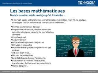 ▪ Bonnes connaissances de base
▪ Logique mathématique, séquencement des
opérations logiques, capacité de formalisation
abstraite
▪ Calcul vectoriel
▪ Calcul matriciel
▪ Résolution de systèmes d’équations
▪ Dérivées et intégrales
▪ Modèles statistiques et compréhension des
critères :
médiane, écart type…
▪ Notions de probabilités
▪ Lois statistiques : Gauss, Poisson, etc.
▪ L'idéal serait d'avoir des idées sur les
transformées de Fourier et les convolutions
▪ N'ayez pas peur…
▪ Il ne s’agit pas de se transformer en mathématicien de métier, mais l'IA ne peut pas
s’envisager sans un minimum de connaissances maîtrisées…
Les bases mathématiques
Toute la question est de savoir jusqu’où il faut aller…
 