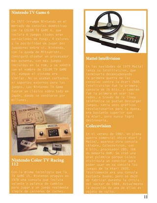 Nintendo TV Game 6
En 1977 irrumpe Nintendo en el
mercado de consolas domésticas
con la COLOR TV GAME 6, que
incluía 6 juegos (todos eran
variaciones de Pong), 4 colores
y la posibilidad de jugar dos
jugadores entre sí. Nintendo,
con la ayuda de Mitsubishi,
consiguió diseñar un procesador
más potente, con más juegos
                                   Mattel Intellivision
incluidos en la rom, y se vendió   En las navidades de 1979 Mattel
con el nombre de COLOR TV GAME     lanza su Intellivision, que
15, aunque el sistema era          terminaría desencadenando
similar. No se usaban cartuchos    la primera guerra de las
ni soportes externos para los      consolas contra la Atari 2600.
juegos. Las Nintendo TV Game       Intellivision fué la primera
                                   consola de 16 bits, y también
fueron un clásico sobre todo en
                                   fué la primera en usar las
Japón, donde se vendieron por
                                   redes, a través de la línea
millones.                          teléfonica se podían descargar
                                   juegos, tenía unos gráficos
                                   revolucionarios para la época,
                                   era bastante superior que
                                   la Atari, pero nunca logró
                                   destronarla.
                                   Colecovision
                                   En el verano de 1982, en plena
                                   guerra comercial entre Atari y
                                   Mattel, aparece otra consola
                                   célebre, Colecovision, con
                                   8 bits, procesador Z80, 16K
                                   de memoria RAM. Se creó una
                                   gran polémica porque Coleco
Nintendo Color TV Racing           distribuía un conector para
112                                poder usar en su consola los
                                   juegos de la Atari 2600.
Con la misma tecnología que la     Técnicamente era una consola
TV GAME 15, Nintendo propuso en    bastante buena, pero se dejó
1978 una consola que incluía       de fabricar durante la crisis
volante y palanca de cambios       del sector de 1984. Actualmente
para jugar a un juego realmente    la posesión de una de ellas es
simple de carreras de coches.      objeto de culto.
                                                                     11
 