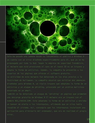Solo ha pasado una semana desde su lanzamiento al público y Windows 8
ya cuenta con un virus diseñado específicamente para él, que ya se ha
propoagado por toda la Red. Según la empresa de seguridad Trendmicro,
el malware que está provocando el caos en el nuevo SO es un troyano y
adopta la forma de antivirus. Además, la compañía ha prevenido a los
usuarios de las páginas que ofrecen el software gratuito.
La actividad de este malware fue detectada en los días previos a la
festividad de Halloween. La compañía observó que existían dos amenazas
diseñadas para Windows 8, un típico troyano que adoptaba la forma de un
antivirus y un ataque de phishing, provocado por un archivo malicioso
encerrado en un email.
También se ha detectado un ataque de ‘phishing’ en páginas que prometen
una descarga gratuita de Windows 8 El malware era un troyano con el
nombre ROJ_FAKEAV.EHM. Este adoptaba la forma de un antivirus y enviaba
un banner de alerta a los internautas, afirmando que un virus había
invadido el sistema. Así, conseguía que los internautas instalasen una
aplicación para eliminarlo del ordenador, que era en realidad el propio
virus.

                                                                          13
 