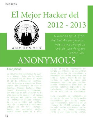 Hackers



	El Mejor Hacker del 	
                                     2012 - 2013
                                      Knowledge is free.
                                     We are Anonymous.
                                       We do not forgive
                                       We do not forgeet
                                              Expect Us.

          ANONYMOUS
Anonymous                            En los 14 GB de información li-
                                     berada en internet se encuentran
La comunidad de Anonymous ha vuel-   datos de miles de ejecutivos y
to a atacar. Esta vez ha puesto      empleados de varias compañías por
a disposición de todo el mundo       todo el mundo, incluido sus sa-
14 GB de información confiden-       larios. Lo cual, de paso, para
                                     Anonymous confirma que institu-
cial de bancos y compañías finan-
                                     ciones financieras como Bank of
cieras del prestigio de Bank of
                                     America estarían espiando y re-
America, Thomson Reuters, Clear-
                                     colectando   información   priva-
Forest, Bloomberg o TEKSystems.
                                     da de multitud de ciudadanos.
Sin embargo en esta ocasión no ha
sido necesario recurrir al hackeo
                                     Esta acusación se fundamenta en
de ninguna web puesto que toda       el hecho de que la información
la información estaba almacena-      recolectada  por   estas  empre-
da en un servidor mal configu-       sas financieras consistía en un
rado de la empresa ClearForest,      listado de 10.000 palabras cla-
situado en Tel Aviv (Israel).        ve para buscar contenidos en ca-
Vamos,   que   cualquier   manitas   nales de IRC, redes sociales,
podría haber accedido a ella.        foros y así como otros sitios.

14
 