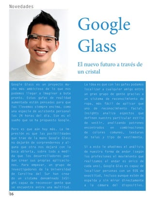 Novedades



                                    Google
                                    Glass
                                    El nuevo futuro a través de
                                    un cristal
Google Glass es un proyecto mu-       La idea es que con las gafas podamos
cho más ambicioso de lo que nos       localizar a cualquier amigo entre
podemos llegar a imaginar a bote      un gran grupo de gente gracias a
pronto. Estas gafas de realidad       un sistema de reconocimiento de
aumentada están pensadas para que     ropa, más fácil de aplicar que
las llevemos siempre encima, como
                                      uno        de     reconocimiento      facial.
una especie de asistente personal
                                      Insights          analiza       aspectos   que
las 24 horas del día. Ese es el
                                      definen nuestro particular estilo
sueño que se ha propuesto Google.
                                      de    vestir,        analizando      patrones
                                      encontrados              en     combinaciones
Pero es que aún hay más. La im-
presión es que las posibilidades      de     colores           comunes,    texturas
que trae de la mano Google Glass      de telas y tipo de vestimenta.
no dejarán de sorprendernos y al-
guna que otra nos dejará con la       Si a esto le añadimos el análisis
boca abierta, sobre todo a medi-      de nuestra forma de andar (según
da que los desarrolladores pue-       los profesiones el movimiento que
dan crear sus propias aplicacio-      realizamos al andar es único de
nes. Para empezar, un grupo de        cada uno), Google Glas es capaz de
investigadores de la Universidad      localizar personas con un 93% de
de Carolina del Sur han crea-
                                      exactitud, incluso aunque estén de
do un sistema denominado InSi-
                                      espalda y sin mirar directamente
ght capaz de reconocer gente que
                                      a     la        cámara    del    dispositivo.
se encuentre entre una multitud.

16
 