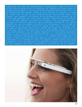 Algunos de los usos son verdaderamente inspiradores: ¿cómo calificar la
posibilidad de desarrollar un traductor de lenguaje de signos para en-
tenderte con quienes lo utilizan? ¿O una línea de conexión con servicios
de emergencias que pudiese, desde el otro lado de la conexión y viendo
en tiempo real lo que tú ves, proporcionarte instrucciones sobre como
atender, por ejemplo a un herido en un accidente? ¿Un contador de ca-
lorías que aproxima una cifra tras intentar identificar los alimentos
y la cantidad ingerida solo mirarlos? Frente a las ya imaginadas apli-
caciones de realidad aumentada que suplementan información de lugares
geográficos, que te ayudan a encontrar un restaurante o una tienda de-
terminada o que te avisan cuando tus amigos están cerca, aparecen joyi-
tas como un entrenador para correr contra una imagen de ti mismo y ver
si vas más rápido o más lento que en un entrenamiento anterior (solo si
sales habitualmente a correr puedes imaginarte lo interesante que podría
llegar a ser en términos de auto-motivación), un reconstructor de esce-
narios históricos que permitiría ver a los alemanes desfilando por los
Campos Elíseos, una partitura que aparece ante tus ojos cuando tocas un
instrumento y se encarga de pasar las páginas cuando detecta que estás
llegando al final de cada una, o un mapa del escenario con rutas de huí-
da para bomberos que estén trabajando en la extinción de un incendio.




                                                                      17
 