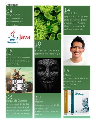 Contenido

04                                                    14
                                                      Novedades
Programación
                                                      Google finaliza su pro-
Los lenguajes de 	
                                                      grama de investigación
programación mas 	
                                                      y desarrollo “Google
utilizados.
                                                      Glass“, las gafas de
                                                      realidad aumentada.




                           10
                           Virus
06
Juegos
                           El virus mas reciente y
                           potente de Windows 7 y 8

Los juegos mas fascinan-
tes de la historia y su
elaboración.



                                                      16
                                                      Antivirus
                                                      Eset Smart Security 6 es
                                                      coniderado el mejor 		
                                                      antivirus del
                                                      mercado.




08 de Consola
Juegos
                           12
                           Hackers
La programación de los
                           Anonymous desvela 14 GB
juegos de consola y el
                           de datos sobre		
lenguaje que se utilizó
                           ejecutivos del Bank of
para cada uno de estos.
                           America
 