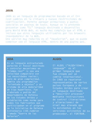 JAVA
JAVA es un lenguaje de programacion basado en el C++
(con cambios en la sintaxis y nuevas restricciones de
codificacion). Permite agregar animaciones y puntos
sensibles en paginas de texto. Aunque se lo pretende
presentar como “EL” lenguaje destinado a desarrollos
para World Wide Web, es mucho mas complejo que el HTML e
incluso que otros lenguajes utilizables por los browsers
(navegadores) de la Web.
Una version muy reducida es el “JavaScript”, que se puede
combinar con el lenguaje HTML, dentro de una pagina web.




ADA                             ALGOL
Es un lenguaje estructurado
parecido al Pascal destinado    El ALGOL (“ALGOrithmic
a controlar mecanismos en       Lenguage” es el
“tiempo real” (o sea una        primer lenguaje que
velocidad compatible con        fue creado por un
las necesidades reales),        comite internacional.
pero de gran complejidad.       En 1960 se reunieron
Admite una programacion         representantes de varios
“orientada a objetos” y un      paises Europeos y de
sistema de alta modularidad
                                Estados Unidos para crear
de tipo HyperTexto. Fue
                                un lenguaje destinado
elaborado a pedido del
Departamento de Defensa         a “describir procesos”
de los Estados Unidos y         mediante instrucciones
establecido como norma para     de control (iteraciones
todos los fabricantes que       y alteraciones) de
particcipaban en el programa    nivel mas elevado que
de la Iniciativa de Defensa     la existentes en las
Estrategica (IDE,tambien        versiones existentes de su
llamado “Guerra de las          predecedor, el FORTRAN.
Galaxias”.

                                                             5
 