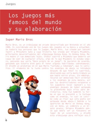 Juegos



    Los juegos más
    famoos del mundo
    y su elaboración
Super Mario Bros
Mario Bros. es un videojuego de arcade desarrollado por Nintendo en el año
1986. Es considerado uno de los juegos más jugados en su época y actualmen-
te todavía hay personas que lo juegan. Mario Bros. fue creado por Satoshi
Tajiri y Mitsuharo Sato y cuya historia fue creada por Shigeru Miyamoto,
principales desarrolladores del videojuego Donkey Kong. En Donkey Kong, Ma-
rio muere si cae demasiado lejos. EYokoi sugirió a Miyamoto que debería ser
capaz de caer de cualquier altura, algo de lo que Miyamoto no estaba segu-
ro, pensando que sería “poco propio de un juego”. Se pusieron de acuerdo,
pensando que estaría bien para él tener algunas habilidades sobrehumanas.
Él diseñó un prototipo en el que Mario “saltaba y rebotaba”, que lo satis-
fizo. El elemento de la lucha contra los enemigos de abajo se introdujo
                                       después de que Yokoi lo sugiriese,
                                       observando que sería mucho trabajo ya
                                       que había varios pisos. Sin embargo,
                                       resultó ser demasiado fácil eliminar
                                       a los enemigos de esta manera, así
                                       que los desarrolladores exigieron a
                                       los jugadores tocar (patear) a los
                                       enemigos después de haber golpeado
                                       la plataforma bajo ellos para de-
                                       rrotarlos. Esta fue también la for-
                                       ma en que se presentó a la tortuga
                                       como un enemigo, la cual se conci-
                                       be como un rival que sólo podía ser
                                       golpeada desde abajo.1 Debido a la
                                       aparición de Mario en Donkey Kong,
                                       con un mono, un sombrero y un bi-
                                       gote grueso, Shigeru Miyamoto pen-
                                       só que debía ser un fontanero en
                                       lugar de un carpintero, y diseñó
                                       este videojuego para reflejar eso.2

6
 