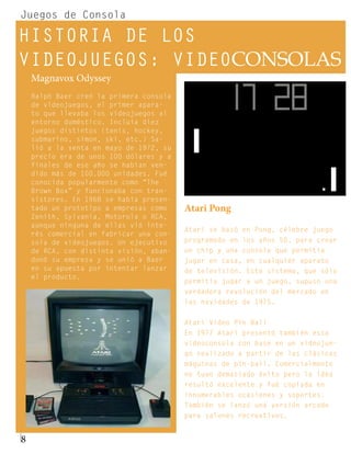 Juegos de Consola

HISTORIA DE LOS
VIDEOJUEGOS: VIDEOCONSOLAS
    Magnavox Odyssey
    Ralph Baer creó la primera consola
    de videojuegos, el primer apara-
    to que llevaba los videojuegos al
    entorno doméstico. Incluía diez
    juegos distintos (tenis, hockey,
    submarino, simon, ski, etc.) Sa-
    lió a la venta en mayo de 1972, su
    precio era de unos 100 dólares y a
    finales de ese año se habían ven-
    dido más de 100.000 unidades. Fué
    conocida popularmente como “The
    Brown Box” y funcionaba con tran-
    sistores. En 1968 se había presen-
    tado un prototipo a empresas como    Atari Pong
    Zenith, Sylvania, Motorola o RCA,
    aunque ninguna de ellas vió inte-
                                         Atari se basó en Pong, célebre juego
    rés comercial en fabricar una con-
    sola de videojuegos. Un ejecutivo    programado en los años 50, para crear
    de RCA, con distinta visión, aban-   un chip y una consola que permitía
    donó su empresa y se unió a Baer     jugar en casa, en cualquier aparato
    en su apuesta por intentar lanzar    de televisión. Este sistema, que sólo
    el producto.
                                         permitía jugar a un juego, supuso una
                                         verdadera revolución del mercado en
                                         las navidades de 1975.


                                         Atari Video Pin Ball
                                         En 1977 Atari presentó también esta
                                         videoconsola con base en un videojue-
                                         go realizado a partir de las clásicas
                                         máquinas de pin-ball. Comercialmente
                                         no tuvo demasiado éxito pero la idea
                                         resultó excelente y fué copiada en
                                         innumerables ocasiones y soportes.
                                         También se lanzó una versión arcade
                                         para salones recreativos.


8
 