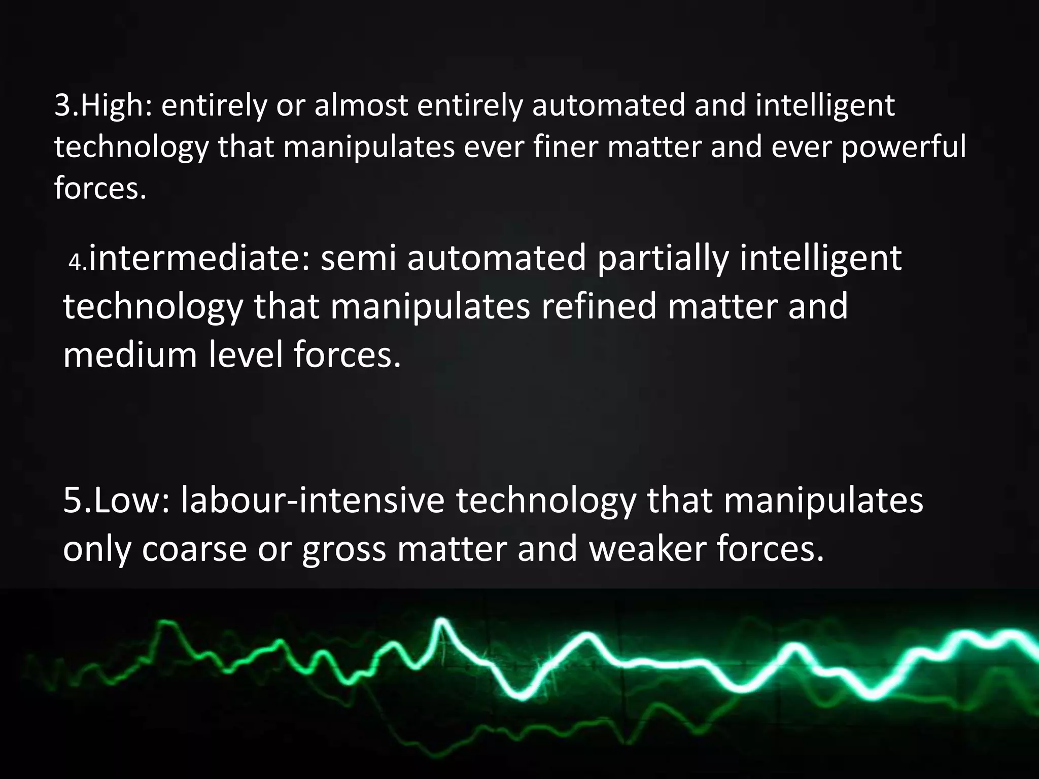 3.High: entirely or almost entirely automated and intelligent
technology that manipulates ever finer matter and ever powerful
forces.
4.intermediate: semi automated partially intelligent
technology that manipulates refined matter and
medium level forces.
5.Low: labour-intensive technology that manipulates
only coarse or gross matter and weaker forces.
 