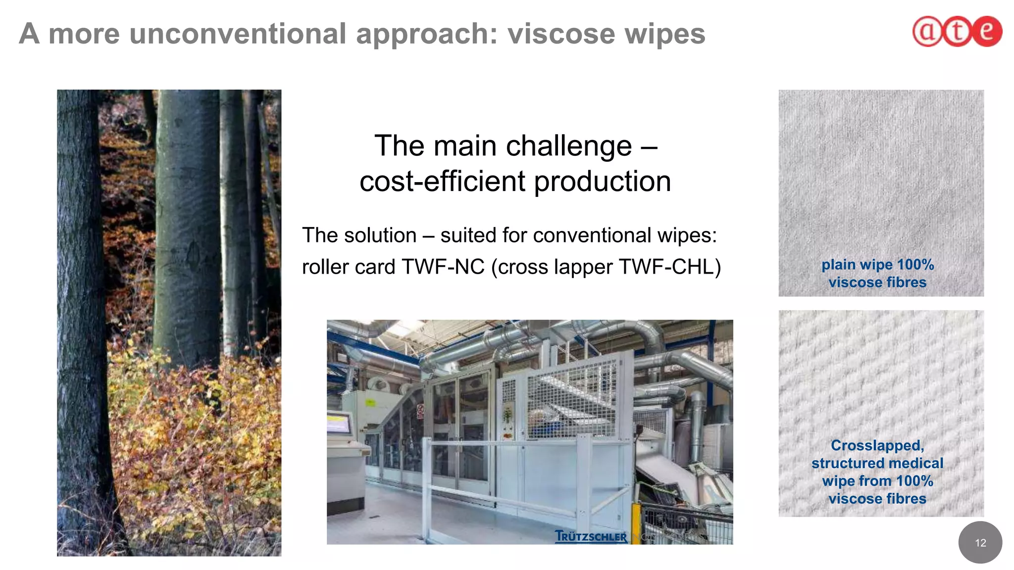 12
A more unconventional approach: viscose wipes
The main challenge –
cost-efficient production
The solution – suited for conventional wipes:
roller card TWF-NC (cross lapper TWF-CHL) plain wipe 100%
viscose fibres
Crosslapped,
structured medical
wipe from 100%
viscose fibres
 