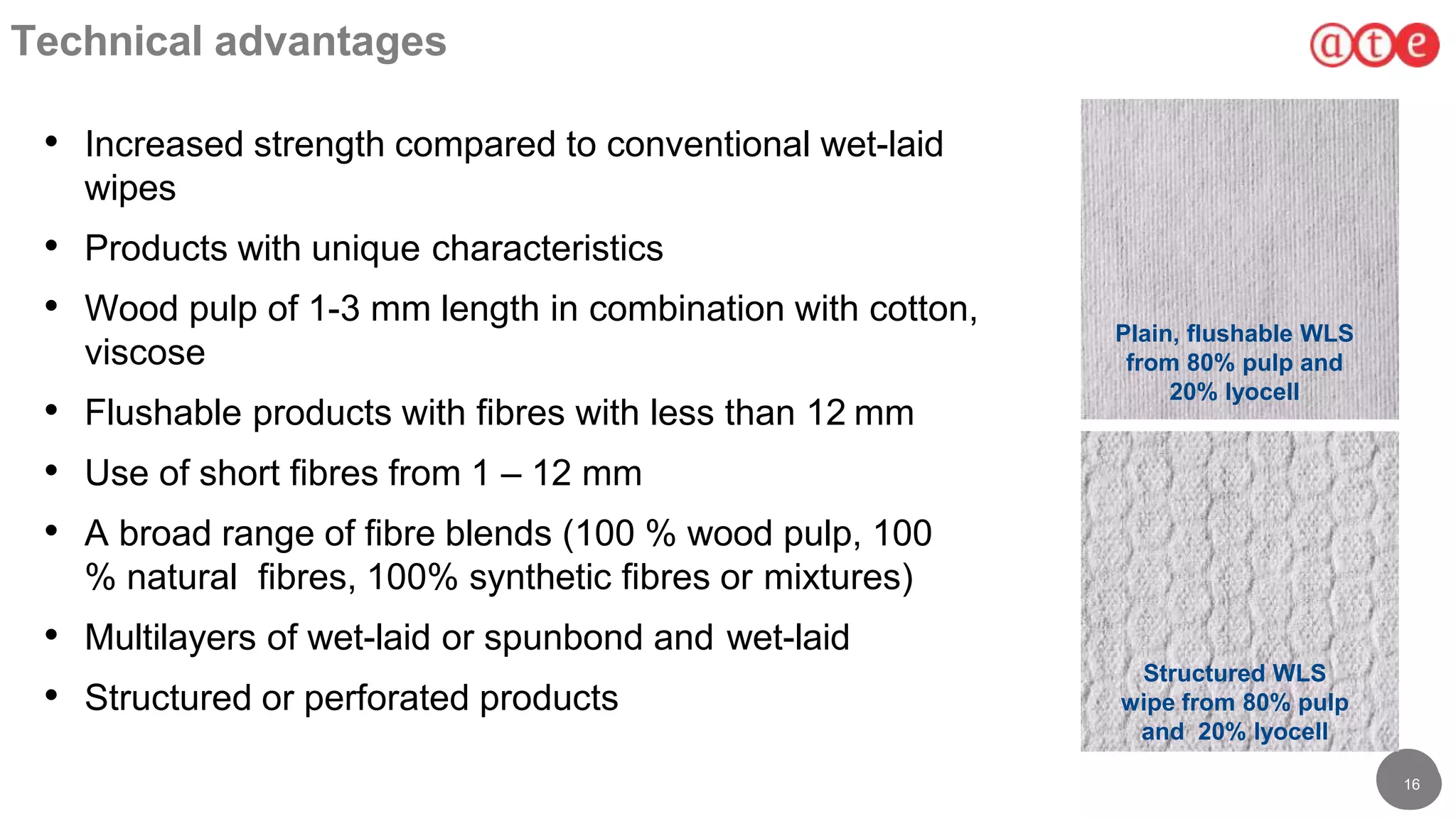 1616
16
Technical advantages
• Increased strength compared to conventional wet-laid
wipes
• Products with unique characteristics
• Wood pulp of 1-3 mm length in combination with cotton,
viscose
• Flushable products with fibres with less than 12 mm
• Use of short fibres from 1 – 12 mm
• A broad range of fibre blends (100 % wood pulp, 100
% natural fibres, 100% synthetic fibres or mixtures)
• Multilayers of wet-laid or spunbond and wet-laid
• Structured or perforated products
Plain, flushable WLS
from 80% pulp and
20% lyocell
Structured WLS
wipe from 80% pulp
and 20% lyocell
 