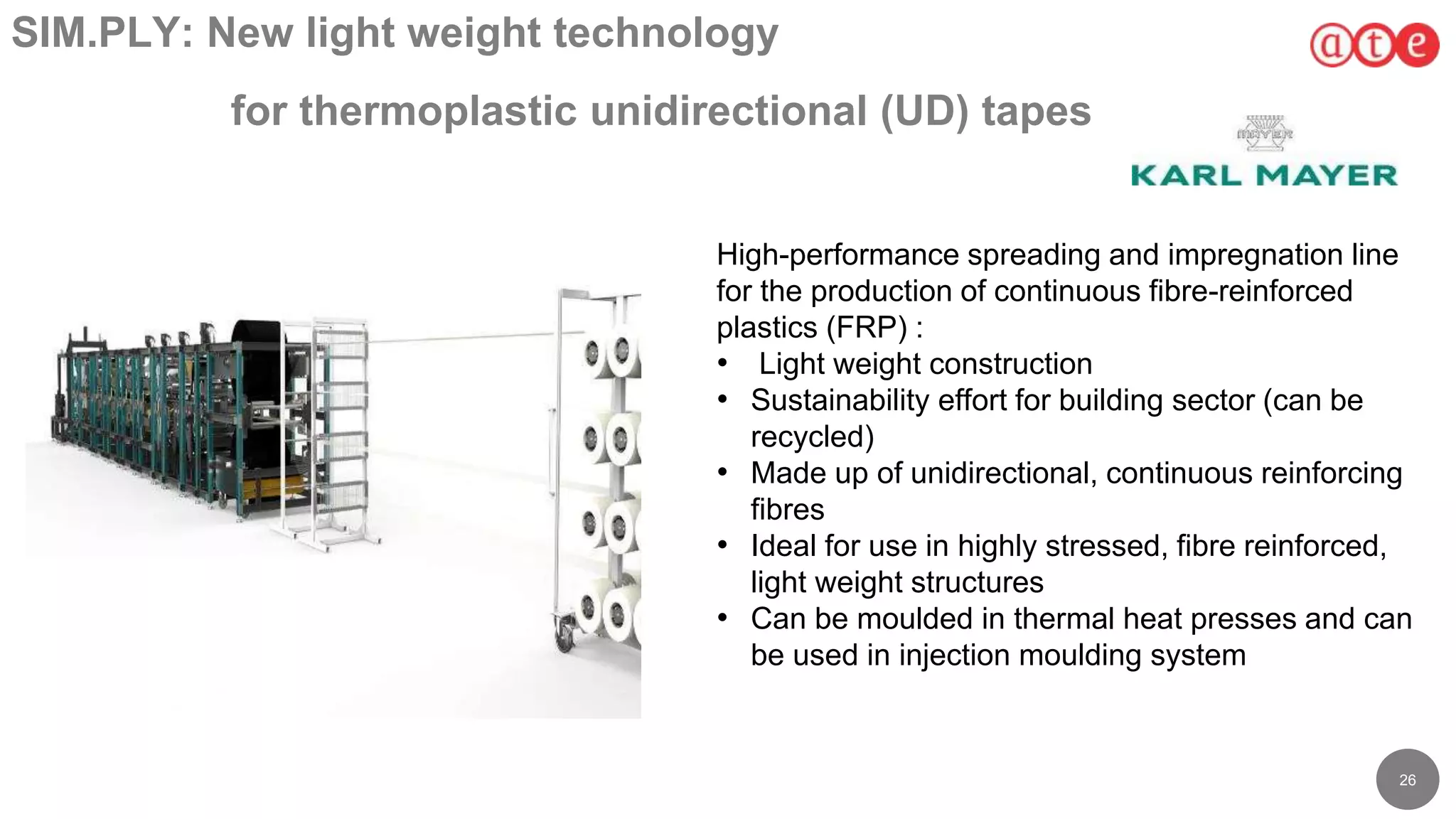 26
SIM.PLY: New light weight technology
for thermoplastic unidirectional (UD) tapes
High-performance spreading and impregnation line
for the production of continuous fibre-reinforced
plastics (FRP) :
• Light weight construction
• Sustainability effort for building sector (can be
recycled)
• Made up of unidirectional, continuous reinforcing
fibres
• Ideal for use in highly stressed, fibre reinforced,
light weight structures
• Can be moulded in thermal heat presses and can
be used in injection moulding system
 