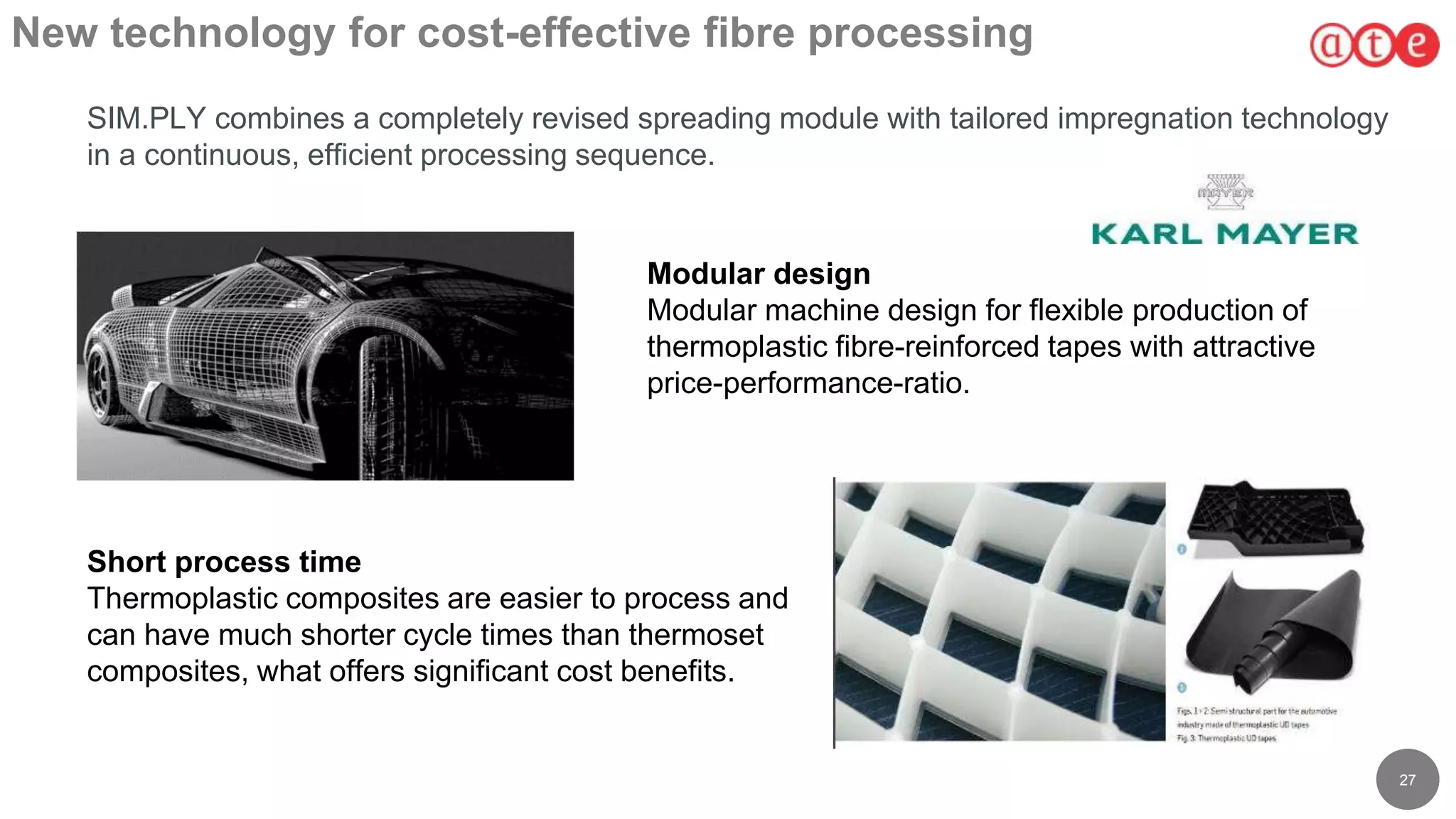 27
New technology for cost-effective fibre processing
SIM.PLY combines a completely revised spreading module with tailored impregnation technology
in a continuous, efficient processing sequence.
Modular design
Modular machine design for flexible production of
thermoplastic fibre-reinforced tapes with attractive
price-performance-ratio.
Short process time
Thermoplastic composites are easier to process and
can have much shorter cycle times than thermoset
composites, what offers significant cost benefits.
 