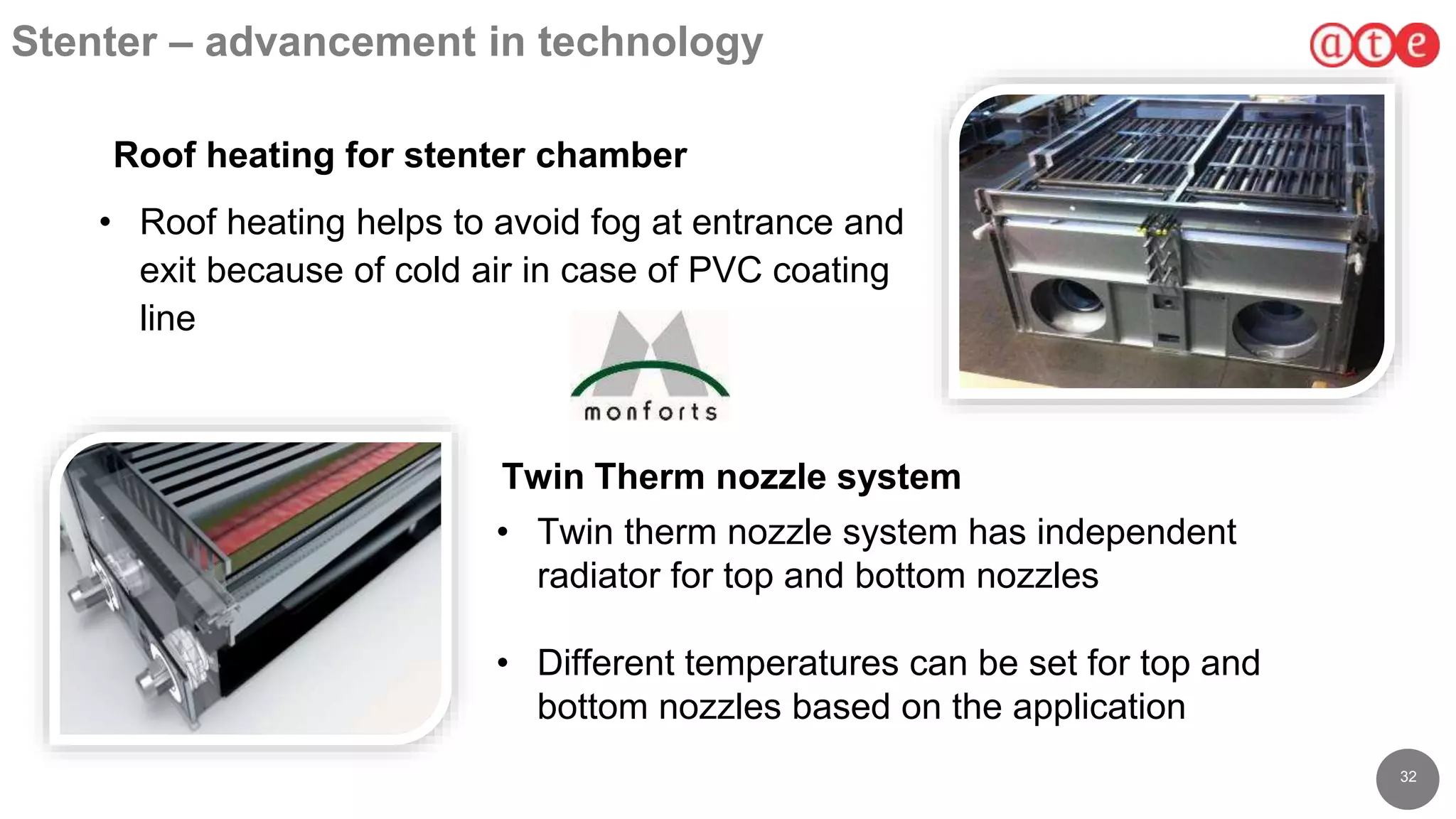 3232
Stenter – advancement in technology
• Roof heating helps to avoid fog at entrance and
exit because of cold air in case of PVC coating
line
Roof heating for stenter chamber
Twin Therm nozzle system
• Twin therm nozzle system has independent
radiator for top and bottom nozzles
• Different temperatures can be set for top and
bottom nozzles based on the application
 