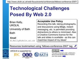 Technological Challenges Posed By Web 2.0   Brian Kelly,  UKOLN, University of Bath Bath Email [email_address] UKOLN is supported by: http://www.ukoln.ac.uk/web-focus/events/conferences/fellows-conference-2007/ Acceptable Use Policy Recording this talk, taking photographs, and discussions using  blogs,  instant messaging, etc. is permitted providing distractions to others is minimised. Also a Creative Commons licence for the talk and slides is available - as this can maximise impact of my ideas! This work is licensed under a Attribution-NonCommercial-ShareAlike 2.0 licence (but note caveat) Resources bookmarked using ‘fellows-conference-2007' tag  
