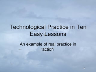 Technological Practice in Ten Easy Lessons An example of real practice in action 