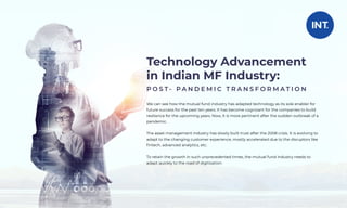 Technology Advancement
in Indian MF Industry:
P O S T - P A N D E M I C T R A N S F O R M A T I O N
We can see how the mutual fund industry has adapted technology as its sole enabler for
future success for the past ten years. It has become cognizant for the companies to build
resilience for the upcoming years. Now, It is more pertinent after the sudden outbreak of a
pandemic.
The asset management industry has slowly built trust after the 2008 crisis. It is evolving to
adapt to the changing customer experience, mostly accelerated due to the disruptors like
ﬁntech, advanced analytics, etc.
To retain the growth in such unprecedented times, the mutual fund industry needs to
adapt quickly to the road of digitisation.
 