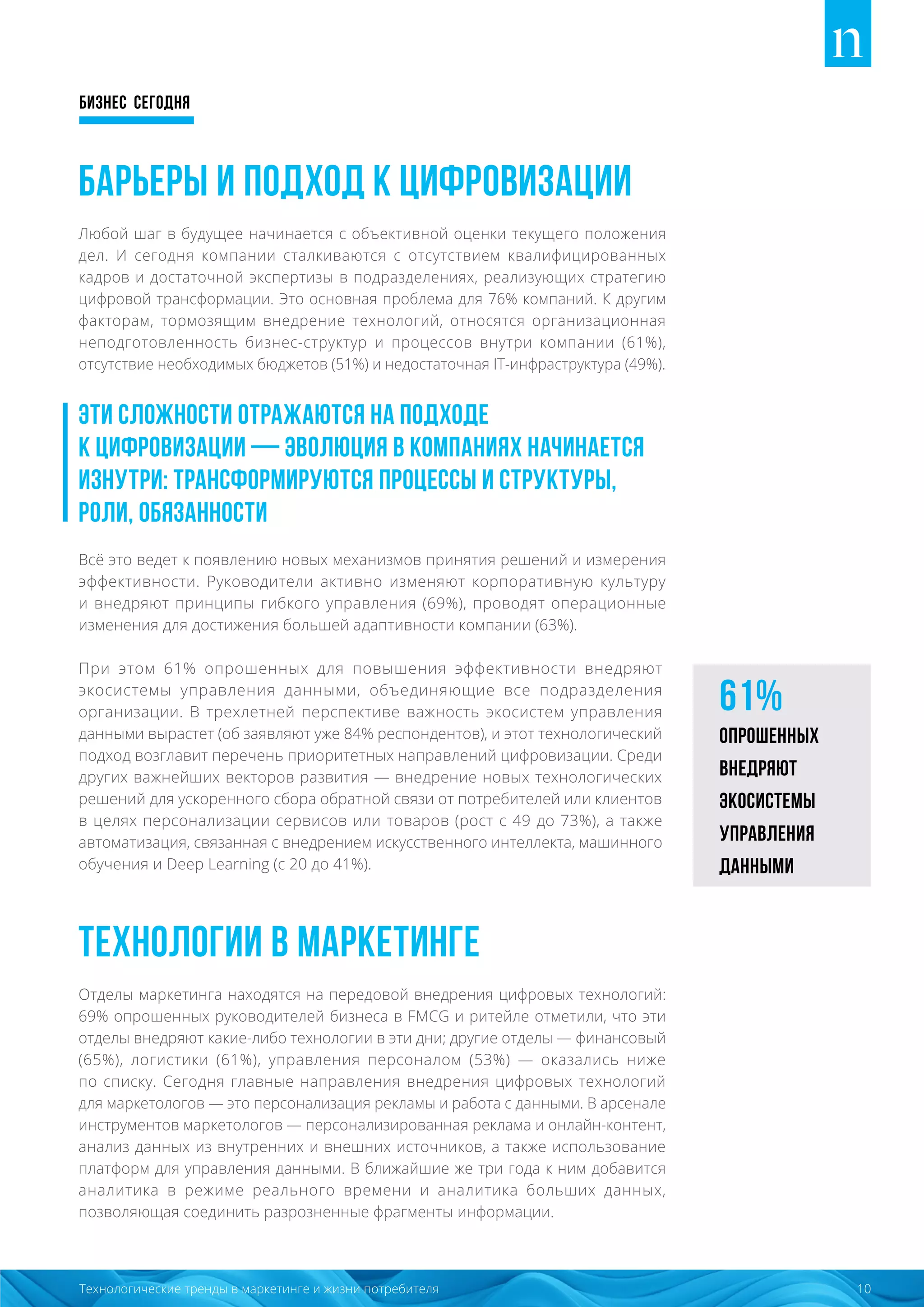 Бизнес сегодня
10Технологические тренды в маркетинге и жизни потребителя
Барьеры и подход к цифровизации
Любой шаг в будущее начинается с объективной оценки текущего положения
дел. И сегодня компании сталкиваются с отсутствием квалифицированных
кадров и достаточной экспертизы в подразделениях, реализующих стратегию
цифровой трансформации. Это основная проблема для 76% компаний. К другим
факторам, тормозящим внедрение технологий, относятся организационная
неподготовленность бизнес-структур и процессов внутри компании (61%),
отсутствие необходимых бюджетов (51%) и недостаточная IT-инфраструктура (49%).
Эти сложности отражаются на подходе
к цифровизации — эволюция в компаниях начинается
изнутри: трансформируются процессы и структуры,
роли, обязанности
Всё это ведет к появлению новых механизмов принятия решений и измерения
эффективности. Руководители активно изменяют корпоративную культуру
и внедряют принципы гибкого управления (69%), проводят операционные
изменения для достижения большей адаптивности компании (63%).
При этом 61% опрошенных для повышения эффективности внедряют
экосистемы управления данными, объединяющие все подразделения
организации. В трехлетней перспективе важность экосистем управления
данными вырастет (об заявляют уже 84% респондентов), и этот технологический
подход возглавит перечень приоритетных направлений цифровизации. Среди
других важнейших векторов развития — внедрение новых технологических
решений для ускоренного сбора обратной связи от потребителей или клиентов
в целях персонализации сервисов или товаров (рост с 49 до 73%), а также
автоматизация, связанная с внедрением искусственного интеллекта, машинного
обучения и Deep Learning (с 20 до 41%).
Технологии в маркетинге
Отделы маркетинга находятся на передовой внедрения цифровых технологий:
69% опрошенных руководителей бизнеса в FMCG и ритейле отметили, что эти
отделы внедряют какие-либо технологии в эти дни; другие отделы — финансовый
(65%), логистики (61%), управления персоналом (53%) — оказались ниже
по списку. Сегодня главные направления внедрения цифровых технологий
для маркетологов — это персонализация рекламы и работа с данными. В арсенале
инструментов маркетологов — персонализированная реклама и онлайн-контент,
анализ данных из внутренних и внешних источников, а также использование
платформ для управления данными. В ближайшие же три года к ним добавится
аналитика в режиме реального времени и аналитика больших данных,
позволяющая соединить разрозненные фрагменты информации.
61%
опрошенных
внедряют
экосистемы
управления
данными
 