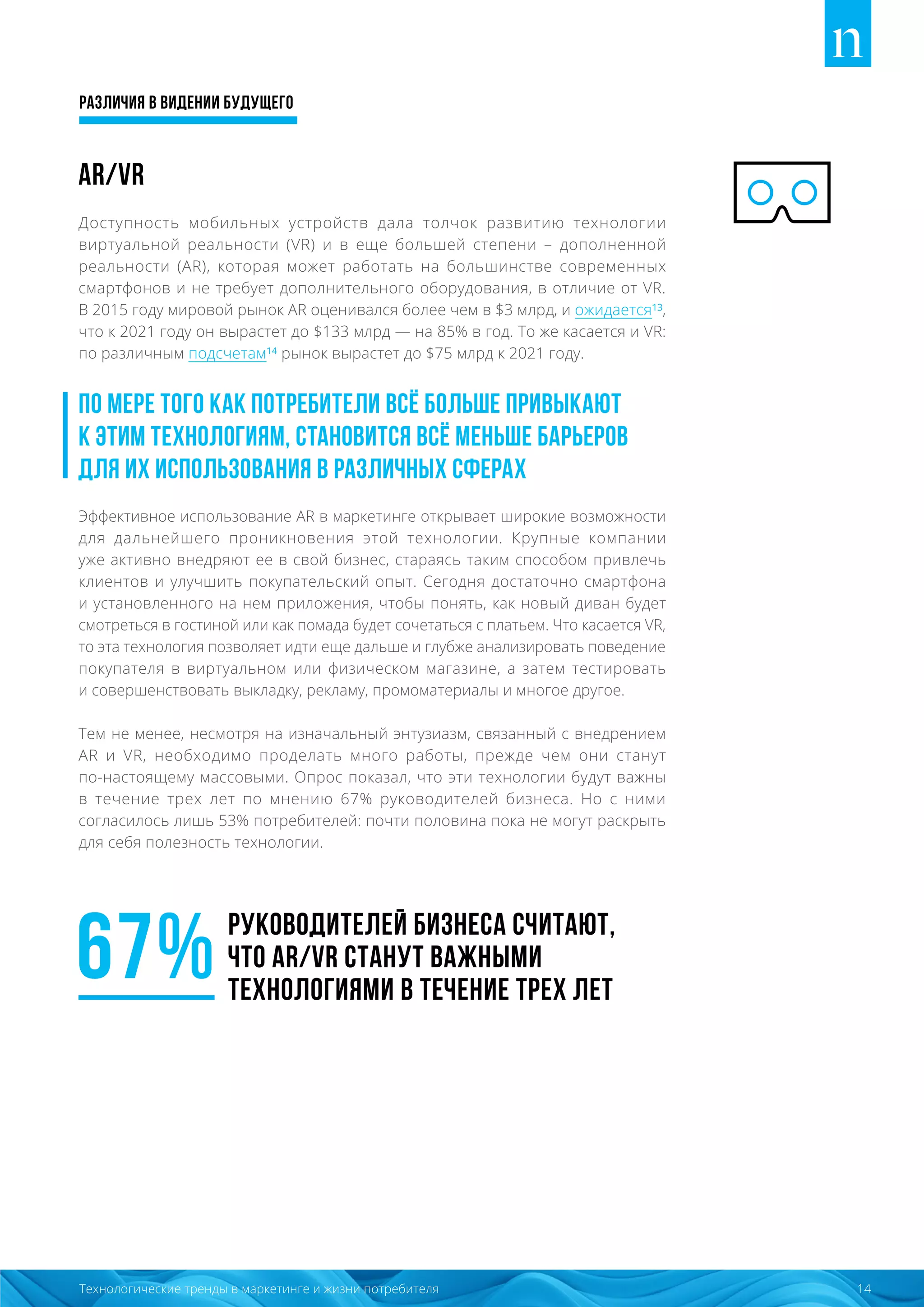 Различия в видении будущего
14Технологические тренды в маркетинге и жизни потребителя
AR/VR
Доступность мобильных устройств дала толчок развитию технологии
виртуальной реальности (VR) и в еще большей степени – дополненной
реальности (AR), которая может работать на большинстве современных
смартфонов и не требует дополнительного оборудования, в отличие от VR.
В 2015 году мировой рынок AR оценивался более чем в $3 млрд, и ожидается¹³,
что к 2021 году он вырастет до $133 млрд — на 85% в год. То же касается и VR:
по различным подсчетам¹⁴ рынок вырастет до $75 млрд к 2021 году.
По мере того как потребители всё больше привыкают
к этим технологиям, становится всё меньше барьеров
для их использования в различных сферах
Эффективное использование AR в маркетинге открывает широкие возможности
для дальнейшего проникновения этой технологии. Крупные компании
уже активно внедряют ее в свой бизнес, стараясь таким способом привлечь
клиентов и улучшить покупательский опыт. Сегодня достаточно смартфона
и установленного на нем приложения, чтобы понять, как новый диван будет
смотреться в гостиной или как помада будет сочетаться с платьем. Что касается VR,
то эта технология позволяет идти еще дальше и глубже анализировать поведение
покупателя в виртуальном или физическом магазине, а затем тестировать
и совершенствовать выкладку, рекламу, промоматериалы и многое другое.
Тем не менее, несмотря на изначальный энтузиазм, связанный с внедрением
AR и VR, необходимо проделать много работы, прежде чем они станут
по-настоящему массовыми. Опрос показал, что эти технологии будут важны
в течение трех лет по мнению 67% руководителей бизнеса. Но с ними
согласилось лишь 53% потребителей: почти половина пока не могут раскрыть
для себя полезность технологии.
67%руководителей бизнеса считают,
что AR/VR станут важными
технологиями в течение трех лет
 