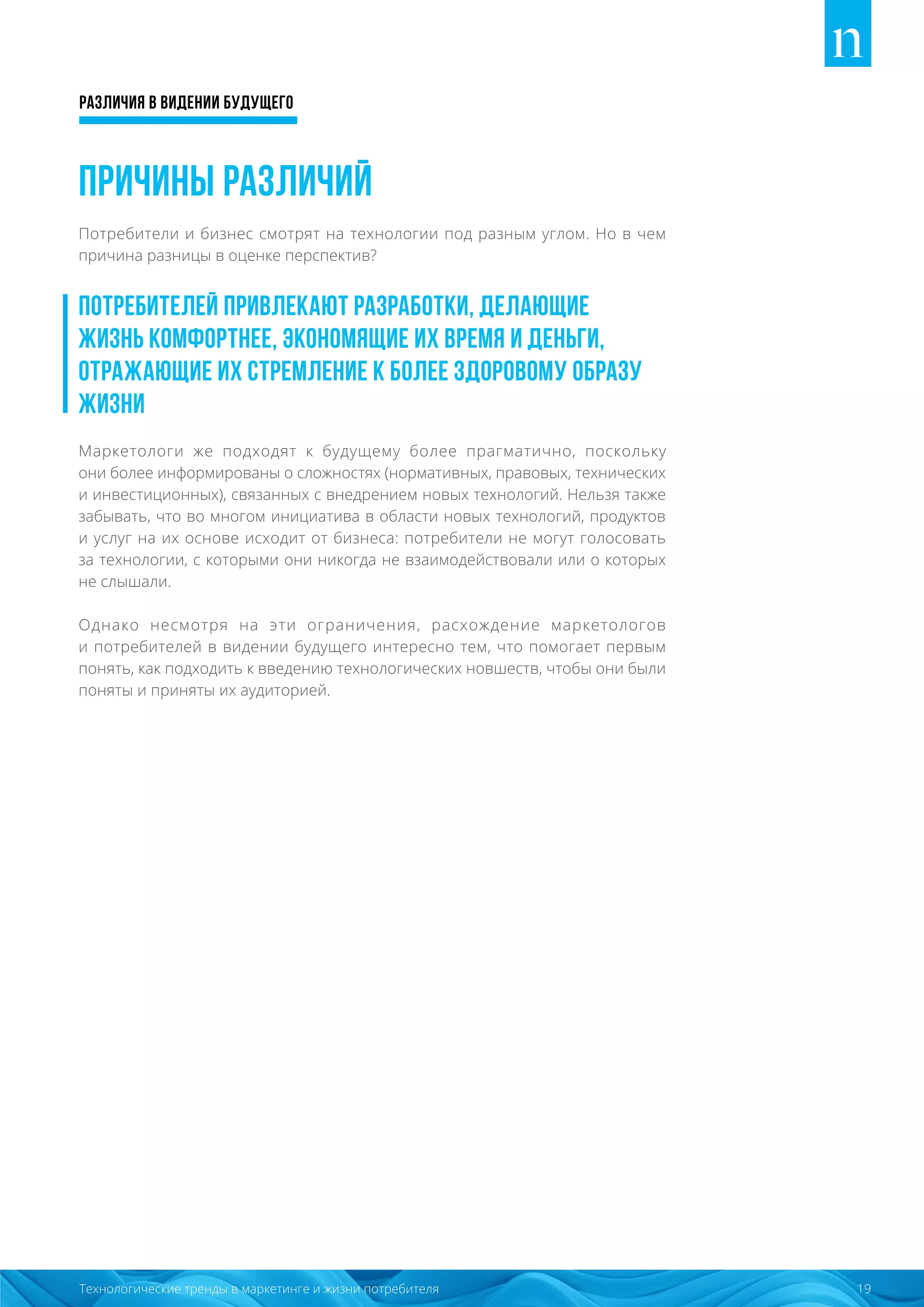 Различия в видении будущего
19Технологические тренды в маркетинге и жизни потребителя
Причины различий
Потребители и бизнес смотрят на технологии под разным углом. Но в чем
причина разницы в оценке перспектив?
Потребителей привлекают разработки, делающие
жизнь комфортнее, экономящие их время и деньги,
отражающие их стремление к более здоровому образу
жизни
Маркетологи же подходят к будущему более прагматично, поскольку
они более информированы о сложностях (нормативных, правовых, технических
и инвестиционных), связанных с внедрением новых технологий. Нельзя также
забывать, что во многом инициатива в области новых технологий, продуктов
и услуг на их основе исходит от бизнеса: потребители не могут голосовать
за технологии, с которыми они никогда не взаимодействовали или о которых
не слышали.
Однако несмотря на эти ограничения, расхождение маркетологов
и потребителей в видении будущего интересно тем, что помогает первым
понять, как подходить к введению технологических новшеств, чтобы они были
поняты и приняты их аудиторией.
 