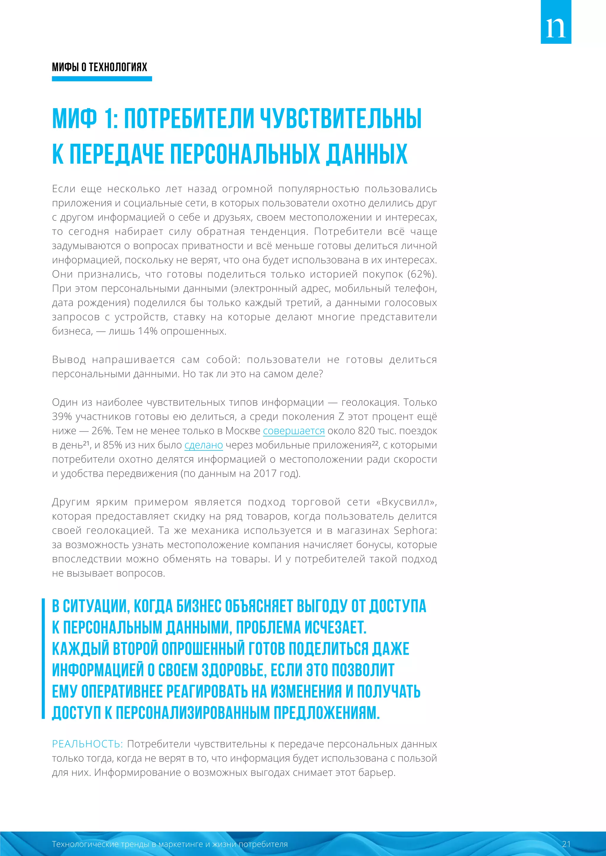 Мифы о технологиях
21Технологические тренды в маркетинге и жизни потребителя
Миф 1: Потребители чувствительны
к передаче персональных данных
Если еще несколько лет назад огромной популярностью пользовались
приложения и социальные сети, в которых пользователи охотно делились друг
с другом информацией о себе и друзьях, своем местоположении и интересах,
то сегодня набирает силу обратная тенденция. Потребители всё чаще
задумываются о вопросах приватности и всё меньше готовы делиться личной
информацией, поскольку не верят, что она будет использована в их интересах.
Они признались, что готовы поделиться только историей покупок (62%).
При этом персональными данными (электронный адрес, мобильный телефон,
дата рождения) поделился бы только каждый третий, а данными голосовых
запросов с устройств, ставку на которые делают многие представители
бизнеса, — лишь 14% опрошенных.
Вывод напрашивается сам собой: пользователи не готовы делиться
персональными данными. Но так ли это на самом деле?
Один из наиболее чувствительных типов информации — геолокация. Только
39% участников готовы ею делиться, а среди поколения Z этот процент ещё
ниже — 26%. Тем не менее только в Москве совершается около 820 тыс. поездок
в день²¹, и 85% из них было сделано через мобильные приложения²², с которыми
потребители охотно делятся информацией о местоположении ради скорости
и удобства передвижения (по данным на 2017 год).
Другим ярким примером является подход торговой сети «Вкусвилл»,
которая предоставляет скидку на ряд товаров, когда пользователь делится
своей геолокацией. Та же механика используется и в магазинах Sephora:
за возможность узнать местоположение компания начисляет бонусы, которые
впоследствии можно обменять на товары. И у потребителей такой подход
не вызывает вопросов.
В ситуации, когда бизнес объясняет выгоду от доступа
к персональным данными, проблема исчезает.
Каждый второй опрошенный готов поделиться даже
информацией о своем здоровье, если это позволит
ему оперативнее реагировать на изменения и получать
доступ к персонализированным предложениям.
РЕАЛЬНОСТЬ: Потребители чувствительны к передаче персональных данных
только тогда, когда не верят в то, что информация будет использована с пользой
для них. Информирование о возможных выгодах снимает этот барьер.
 