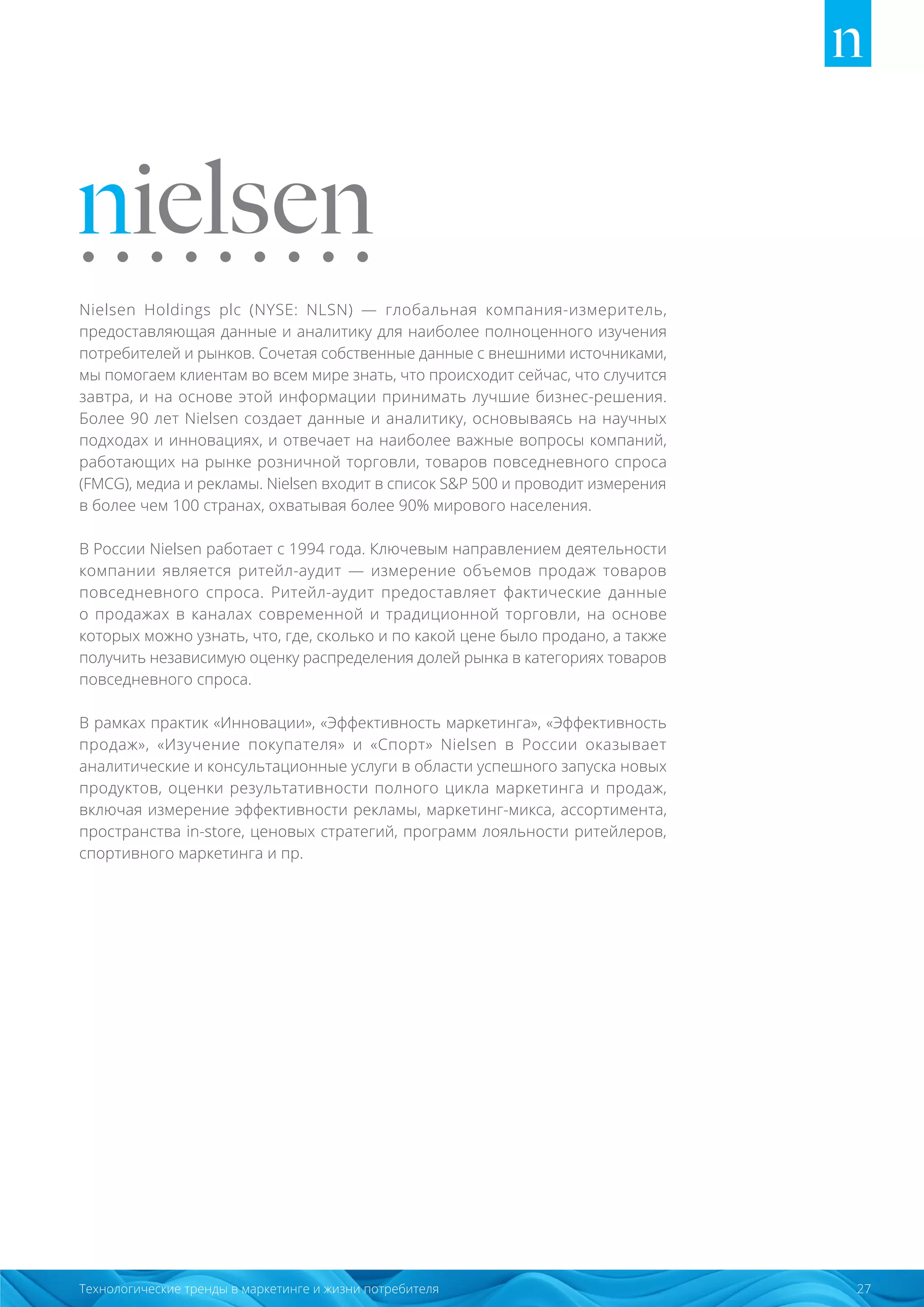 27Технологические тренды в маркетинге и жизни потребителя
Nielsen Holdings plc (NYSE: NLSN) ― глобальная компания-измеритель,
предоставляющая данные и аналитику для наиболее полноценного изучения
потребителей и рынков. Сочетая собственные данные с внешними источниками,
мы помогаем клиентам во всем мире знать, что происходит сейчас, что случится
завтра, и на основе этой информации принимать лучшие бизнес-решения.
Более 90 лет Nielsen создает данные и аналитику, основываясь на научных
подходах и инновациях, и отвечает на наиболее важные вопросы компаний,
работающих на рынке розничной торговли, товаров повседневного спроса
(FMCG), медиа и рекламы. Nielsen входит в список SP 500 и проводит измерения
в более чем 100 странах, охватывая более 90% мирового населения.
В России Nielsen работает с 1994 года. Ключевым направлением деятельности
компании является ритейл-аудит ― измерение объемов продаж товаров
повседневного спроса. Ритейл-аудит предоставляет фактические данные
о продажах в каналах современной и традиционной торговли, на основе
которых можно узнать, что, где, сколько и по какой цене было продано, а также
получить независимую оценку распределения долей рынка в категориях товаров
повседневного спроса.
В рамках практик «Инновации», «Эффективность маркетинга», «Эффективность
продаж», «Изучение покупателя» и «Спорт» Nielsen в России оказывает
аналитические и консультационные услуги в области успешного запуска новых
продуктов, оценки результативности полного цикла маркетинга и продаж,
включая измерение эффективности рекламы, маркетинг-микса, ассортимента,
пространства in-store, ценовых стратегий, программ лояльности ритейлеров,
спортивного маркетинга и пр.
 