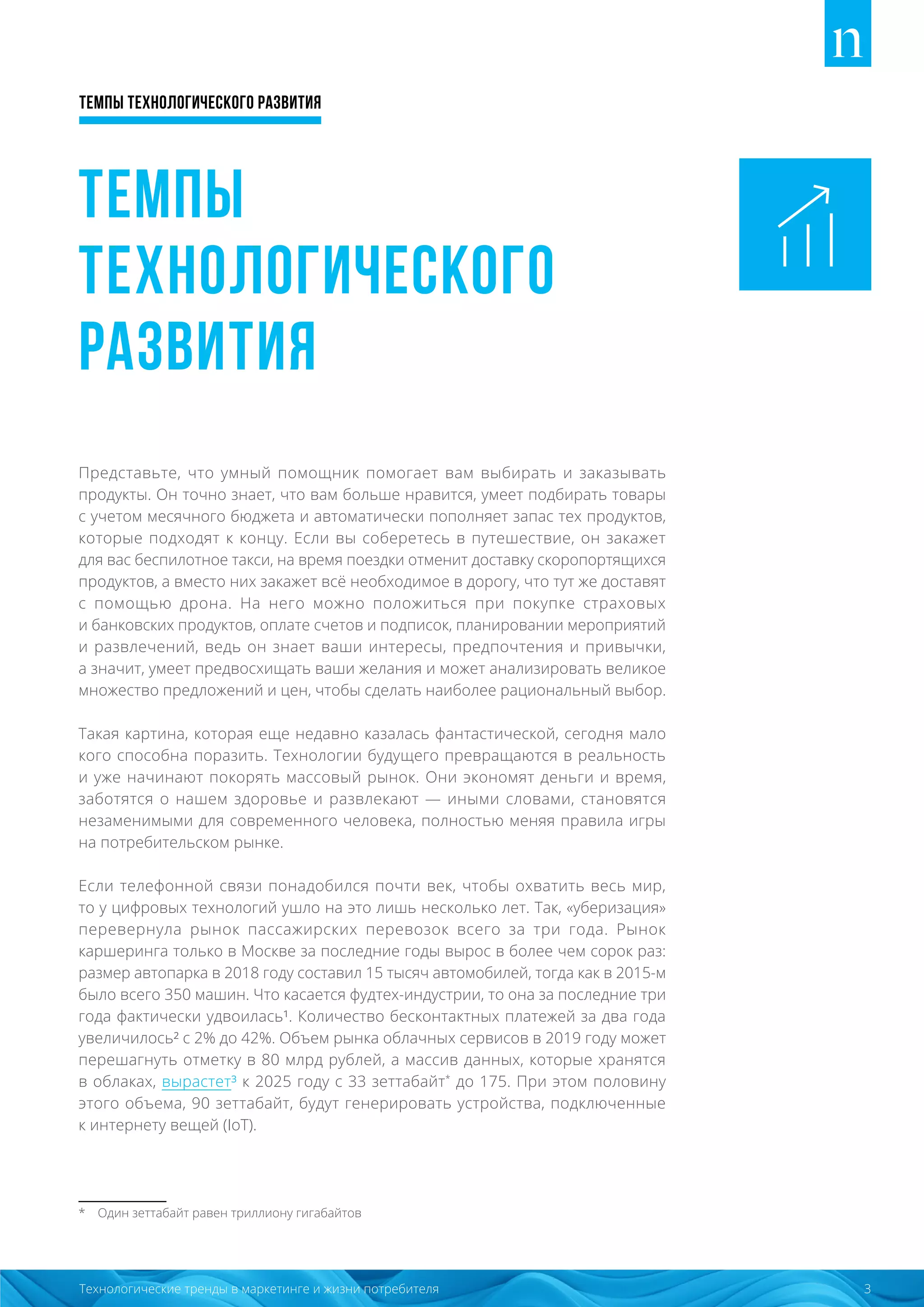 Темпы технологического развития
3Технологические тренды в маркетинге и жизни потребителя
Темпы
технологического
развития
Представьте, что умный помощник помогает вам выбирать и заказывать
продукты. Он точно знает, что вам больше нравится, умеет подбирать товары
с учетом месячного бюджета и автоматически пополняет запас тех продуктов,
которые подходят к концу. Если вы соберетесь в путешествие, он закажет
для вас беспилотное такси, на время поездки отменит доставку скоропортящихся
продуктов, а вместо них закажет всё необходимое в дорогу, что тут же доставят
с помощью дрона. На него можно положиться при покупке страховых
и банковских продуктов, оплате счетов и подписок, планировании мероприятий
и развлечений, ведь он знает ваши интересы, предпочтения и привычки,
а значит, умеет предвосхищать ваши желания и может анализировать великое
множество предложений и цен, чтобы сделать наиболее рациональный выбор.
Такая картина, которая еще недавно казалась фантастической, сегодня мало
кого способна поразить. Технологии будущего превращаются в реальность
и уже начинают покорять массовый рынок. Они экономят деньги и время,
заботятся о нашем здоровье и развлекают — иными словами, становятся
незаменимыми для современного человека, полностью меняя правила игры
на потребительском рынке.
Если телефонной связи понадобился почти век, чтобы охватить весь мир,
то у цифровых технологий ушло на это лишь несколько лет. Так, «уберизация»
перевернула рынок пассажирских перевозок всего за три года. Рынок
каршеринга только в Москве за последние годы вырос в более чем сорок раз:
размер автопарка в 2018 году составил 15 тысяч автомобилей, тогда как в 2015-м
было всего 350 машин. Что касается фудтех-индустрии, то она за последние три
года фактически удвоилась¹. Количество бесконтактных платежей за два года
увеличилось² с 2% до 42%. Объем рынка облачных сервисов в 2019 году может
перешагнуть отметку в 80 млрд рублей, а массив данных, которые хранятся
в облаках, вырастет³ к 2025 году с 33 зеттабайт*
до 175. При этом половину
этого объема, 90 зеттабайт, будут генерировать устройства, подключенные
к интернету вещей (IoT).
* Один зеттабайт равен триллиону гигабайтов
 