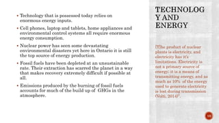  Technology that is possessed today relies on
enormous energy inputs.
 Cell phones, laptop and tablets, home appliances and
environmental control systems all require enormous
energy consumption.
 Nuclear power has seen some devastating
environmental disasters yet here in Ontario it is still
the top source of energy production.
 Fossil fuels have been depleted at an unsustainable
rate. Their extraction has scarred the planet in a way
that makes recovery extremely difficult if possible at
all.
 Emissions produced by the burning of fossil fuels
accounts for much of the build up of GHGs in the
atmosphere.
[T]he product of nuclear
plants is electricity, and
electricity has it’s
limitations. Electricity is
not a primary source of
energy; it is a means of
transmitting energy, and as
much as 10% of the energy
used to generate electricity
is lost during transmission
(Volti, 2014)”.
10
 