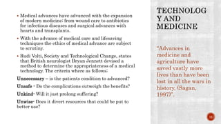  Medical advances have advanced with the expansion
of modern medicine; from wound care to antibiotics
for infectious diseases and surgical advances with
hearts and transplants.
 With the advance of medical care and lifesaving
techniques the ethics of medical advance are subject
to scrutiny.
 Rudi Volti, Society and Technological Change, states
that British neurologist Bryan Jennett devised a
method to determine the appropriateness of a medical
technology. The criteria where as follows;
Unnecessary – is the patients condition to advanced?
Unsafe - Do the complications outweigh the benefits?
Unkind- Will it just prolong suffering?
Unwise- Does it divert resources that could be put to
better use?
“Advances in
medicine and
agriculture have
saved vastly more
lives than have been
lost in all the wars in
history, (Sagan,
1997)”.
11
 