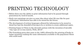  Before there was the ability to print information had to be passed through
generations by word of mouth.
 Early cave paintings can give us some idea about what life was like for past
civilizations. Information was able to be stored for the future.
 The development of written languages allowed for information to be stored in
detail but had the downfall of having to be re-written to create additional copies.
 Printing began in China in the eleventh century with the invention of movable
“clay type set in wax matrix, (Volti, 2014)”.
 The Gutenberg press that came in the 1400’s allowed for the printing of books in
larger quantities making the same information available to the population (those
who could read).
13
 