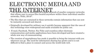  “The internet can be described as a giant network of smaller computer networks
that allows user to access files located anywhere within these individual smaller
networks, (Volti, 2014)”.
 The files that are contained in these networks contain information that can now
be instantly accessed and shared.
 Originally developed for military use it quickly became apparent that the uses of
this technology were widespread and made available for public use.
 E-mail, Facebook, Twitter, You-Tube and countless other electronic
communication and media applications have been developed and have created a
whole new way of communicating
 The creation of smartphones has made it possible to bring the internet with you
wherever you go. The need for information sharing has grown and it is not
difficult to find a place to connect and access the world wide web.
14
 
