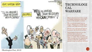 • Many advances have been made
in combat techniques since the
times of the knight in armor.
• The sword and shield are no
longer efficient in a world of air
strikes and high powered rifles.
• Drones and specialized fighters
dominate the world of warfare
• Technological advances in the
military have advanced
democratic societies to where
they are today. The internet and
GPS systems are two significant
advances that the public have
access to due to military advance
(Washington Post, 2013)
15
 