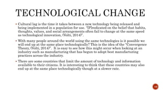  Cultural lag is the time it takes between a new technology being released and
being implemented in a population for use. “[P]redicated on the belief that habits,
thoughts, values, and social arrangements often fail to change at the same speed
as technological innovation, (Volti, 2014)”.
 With many people around the world using the same technologies is it possible we
will end up at the same place technologically? This is the idea of the “Convergence
Theory, (Volti, 2014)”. It is easy to see how this might occur when looking at an
industry such as manufacturing that has begun to adopt best manufacturing
practices across the industry.
 There are some countries that limit the amount of technology and information
available to their citizens. It is interesting to think that these countries may also
end up at the same place technologically though at a slower rate.
16
 