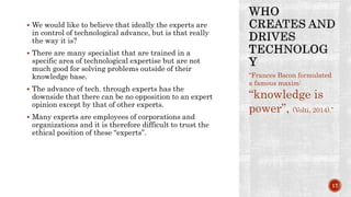  We would like to believe that ideally the experts are
in control of technological advance, but is that really
the way it is?
 There are many specialist that are trained in a
specific area of technological expertise but are not
much good for solving problems outside of their
knowledge base.
 The advance of tech. through experts has the
downside that there can be no opposition to an expert
opinion except by that of other experts.
 Many experts are employees of corporations and
organizations and it is therefore difficult to trust the
ethical position of these “experts”.
“Frances Bacon formulated
a famous maxim:
“knowledge is
power”, (Volti, 2014).”
17
 