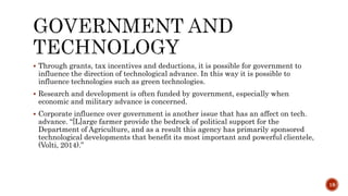  Through grants, tax incentives and deductions, it is possible for government to
influence the direction of technological advance. In this way it is possible to
influence technologies such as green technologies.
 Research and development is often funded by government, especially when
economic and military advance is concerned.
 Corporate influence over government is another issue that has an affect on tech.
advance. “[L]arge farmer provide the bedrock of political support for the
Department of Agriculture, and as a result this agency has primarily sponsored
technological developments that benefit its most important and powerful clientele,
(Volti, 2014).”
18
 