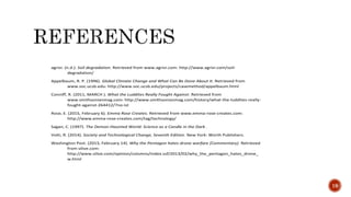 agrivi. (n.d.). Soil degradation. Retrieved from www.agrivi.com: http://www.agrivi.com/soil-
degradation/
Appelbaum, R. P. (1996). Global Climate Change and What Can Be Done About It. Retrieved from
www.soc.ucsb.edu: http://www.soc.ucsb.edu/projects/casemethod/appelbaum.html
Conniff, R. (2011, MARCH ). What the Luddites Really Fought Against. Retrieved from
www.smithsonianmag.com: http://www.smithsonianmag.com/history/what-the-luddites-really-
fought-against-264412/?no-ist
Rose, E. (2015, February 6). Emma Rose Creates. Retrieved from www.emma-rose-creates.com:
http://www.emma-rose-creates.com/tag/technology/
Sagan, C. (1997). The Demon-Haunted World: Science as a Candle in the Dark .
Volti, R. (2014). Society and Technological Change, Seventh Edition. New York: Worth Publishers.
Washington Post. (2013, February 14). Why the Pentagon hates drone warfare (Commentary). Retrieved
from silive.com:
http://www.silive.com/opinion/columns/index.ssf/2013/02/why_the_pentagon_hates_drone_
w.html
19
 