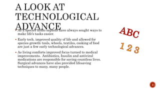  As a species homo sapiens have always sought ways to
make life’s tasks easier.
 Early tech. improved quality of life and allowed for
species growth; tools, wheels, textiles, cooking of food
are just a few early technological advances.
 As living comforts improved focus turned to medical
improvements. Antibiotics, Insulin and antiviral
medications are responsible for saving countless lives.
Surgical advances have also provided lifesaving
techniques to many, many people.
2
 