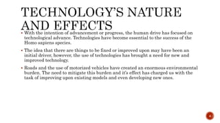  With the intention of advancement or progress, the human drive has focused on
technological advance. Technologies have become essential to the success of the
Homo sapiens species.
 The idea that there are things to be fixed or improved upon may have been an
initial driver, however, the use of technologies has brought a need for new and
improved technology.
 Roads and the use of motorized vehicles have created an enormous environmental
burden. The need to mitigate this burden and it’s effect has charged us with the
task of improving upon existing models and even developing new ones.
4
 
