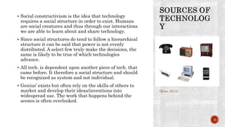  Social constructivism is the idea that technology
requires a social structure in order to exist. Humans
are social creatures and thus through our interactions
we are able to learn about and share technology.
 Since social structures do tend to follow a hierarchical
structure it can be said that power is not evenly
distributed. A select few truly make the decisions, the
same is likely to be true of which technologies
advance.
 All tech. is dependent upon another piece of tech. that
came before. It therefore a social structure and should
be recognized as system and not individual.
 Genius’ exists but often rely on the skills of others to
market and develop their ideas/inventions into
widespread use. The work that happens behind the
scenes is often overlooked.
(Rose, 2015)
5
 