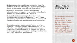  Technologies sometimes become better over time. As
problems with tech. arise the use of scientific testing is
useful in developing more efficient alternatives.
 The use of technologies that are developed for
alternative uses to improve upon another technology is
another valuable source of tech. advance.
 In manufacturing common practices have been
developed and adopted across industry. Henry Fords
production line approach to manufacturing is still used
today and has become an efficient production method.
 Some advances are independent of a need to solve a
problem. These advances are far less frequent and can
often have major implications on social behaviours.
Often the importance or even the applications of such
technologies can go unrecognized for long periods of time
until their usefulness is recognized.
“[T]hrough a combination
of cumulative
improvements in both
the engine and the fuel
it burned that the
internal combustion
engine reached and
acceptably high level of
efficiency, (Volti, 2014)”.
6
 