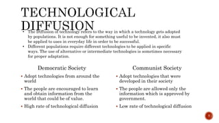 Democratic Society
 Adopt technologies from around the
world
 The people are encouraged to learn
and obtain information from the
world that could be of value.
 High rate of technological diffusion
Communist Society
 Adopt technologies that were
developed in their society
 The people are allowed only the
information which is approved by
government.
 Low rate of technological diffusion
7
• The Diffusion of technology refers to the way in which a technology gets adopted
by populations. It is not enough for something useful to be invented, it also must
be applied to uses in everyday life in order to be successful.
• Different populations require different technologies to be applied in specific
ways. The use of alternative or intermediate technologies is sometimes necessary
for proper adaptation.
 