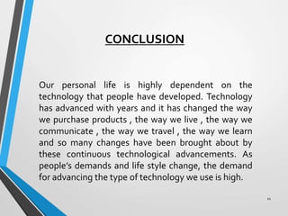 CONCLUSION
Our personal life is highly dependent on the
technology that people have developed. Technology
has advanced with years and it has changed the way
we purchase products , the way we live , the way we
communicate , the way we travel , the way we learn
and so many changes have been brought about by
these continuous technological advancements. As
people’s demands and life style change, the demand
for advancing the type of technology we use is high.
11
 