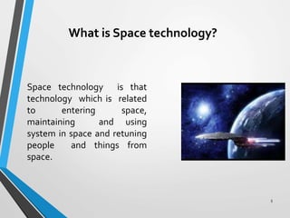 What is Space technology?
Space technology is that
technology which is related
to entering space,
maintaining and using
system in space and retuning
people and things from
space.
5
 