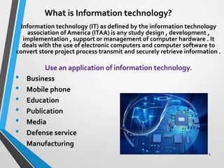 What is Information technology?
Information technology (IT) as defined by the information technology
association of America (ITAA) is any study design , development ,
implementation , support or management of computer hardware . It
deals with the use of electronic computers and computer software to
convert store project process transmit and securely retrieve information .
Use an application of information technology.
• Business
• Mobile phone
• Education
• Publication
• Media
• Defense service
• Manufacturing
6
 