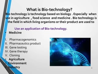 What is Bio-technology?
Bio technology is technology based on biology . Especially when
use in agriculture , food science and medicine . Bio technology is
the field in which living organisms or their product are used to
Use an application of Bio-technology.
• Medicine
I. Pharmacogenomics
II. Pharmaceutics product
III. Gene testing
IV. Gene therapy
V. Cloning
• Agriculture
• Environment
• Industry 8
 
