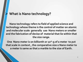  What is Nano technology?
Nano technology refers to field of applied science and
technology whose theme is the control of matter on atomic
and molecular scale generally 100 Nano meters or smaller
and the fabrication of devise of material that lie within that
the size range.
One Nano meter is on billionth or 10^-9 of a meter to put
that scale in context , the comparative size 0 Nano meter to
a meter is same as that a marble to the size of Earth.
9
 
