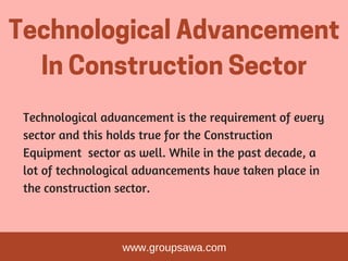 TechnologicalAdvancement
InConstructionSector
Technological advancement is the requirement of every
sector and this holds true for the Construction
Equipment  sector as well. While in the past decade, a
lot of technological advancements have taken place in
the construction sector.
www.groupsawa.com
 
