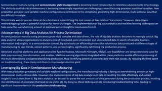 Semiconductor manufacturing and semiconductor yield management is becoming more complex due to relentless advancements in technology.
The ability to control critical dimensions is becoming increasingly important yet challenging as manufacturing processes continue to evolve. New
production processes and variable machine configurations contribute to the complexity, generating high-dimensional, multi-collinear data that
are difficult to analyze.
This intricate web of process data can be a hindrance in identifying the root causes of low yields or "excursions." However, data-driven
methodologies present a powerful solution for these challenges. The implementation of big data analytics and machine learning techniques can
help parse the overwhelming amount of data and extract insightful conclusions from it.
Advancements in Big Data Analytics for Process Optimization
As semiconductor manufacturing processes grow more complex and data-driven, the role of big data analytics becomes increasingly critical. Big
data analytics allows organizations to analyze a mix of structured, semi-structured, and unstructured data in search of valuable business
information and insights. In a semiconductor context, big data tools can efficiently process the voluminous data produced at different stages of
manufacturing to spot trends, extract patterns, and derive insights, significantly optimizing the production process.
Advanced analytics platforms and applications like Apache Hadoop, Microsoft HDInsight, KNIME, and RapidMiner are being extensively used for
data preprocessing, transformation, and analysis. Machine learning algorithms integrated within these platforms enable efficient processing of
the multi-dimensional data generated during production, thus identifying potential anomalies and their root causes. By reducing the time spent
on troubleshooting, these tools contribute to improved production yield.
Leveraging Big Data in Semiconductor Manufacturing
With new production processes and variable machine configurations, the manufacturing industry is facing an overwhelming amount of high-
dimensional, multi-collinear data. However, the implementation of big data analytics can help in handling this data effectively and extract
insightful conclusions from it. Big data analytics can be used to parse the vast amounts of data generated during the production process, enabling
the identification of anomalies that lead to low yields [1]. By doing so, these techniques help in reducing troubleshooting time, leading to
significant improvements in the production yield reporting.
 